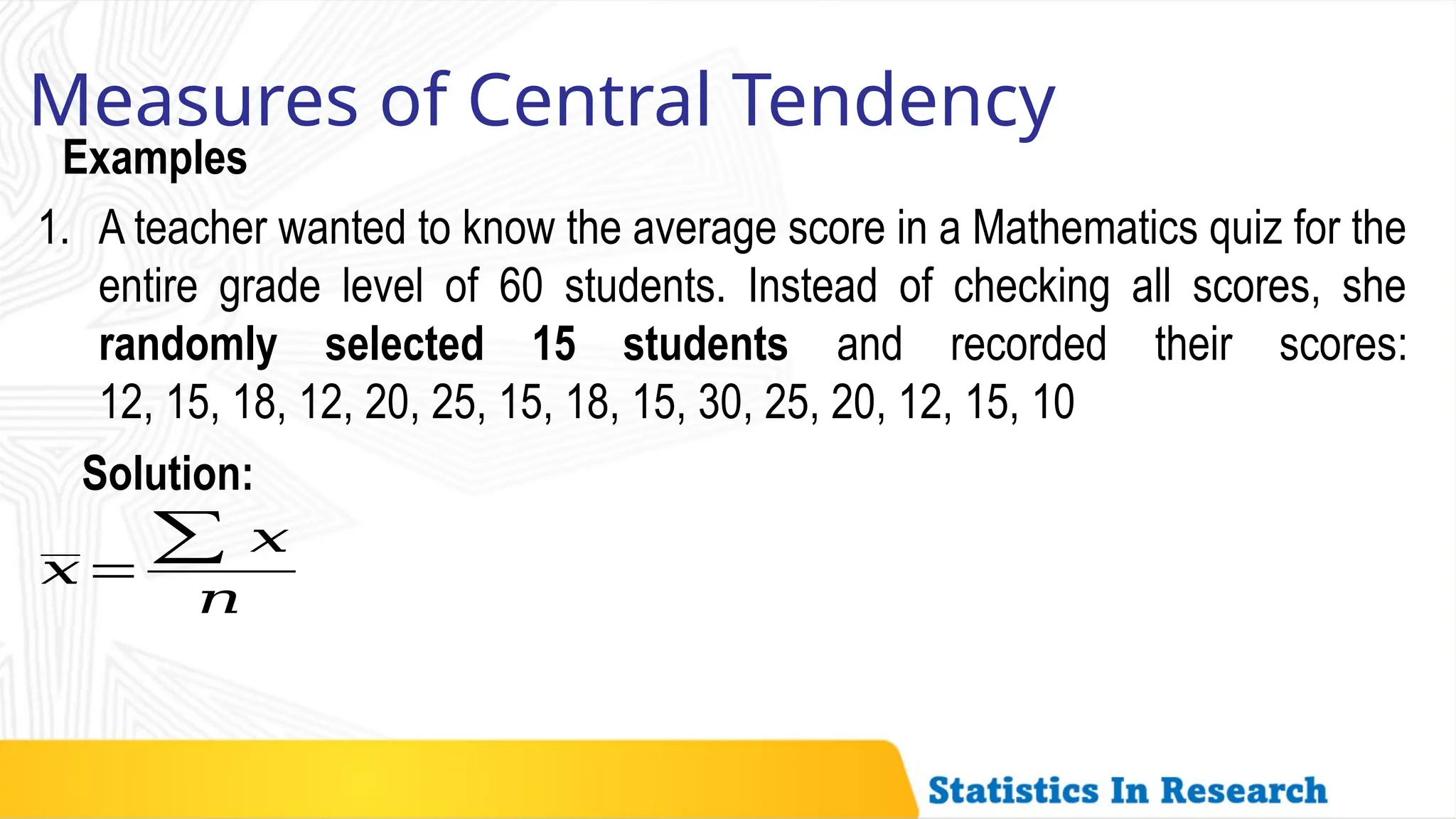 Examples
Measures of Central Tendency
1. A teacher wanted to know the average score in a Mathematics quiz for the
entire grade level of 60 students. Instead of checking all scores, she
randomly selected 15 students and recorded their scores:
12, 15, 18, 12, 20, 25, 15, 18, 15, 30, 25, 20, 12, 15, 10
𝑥=
∑ 𝑥
𝑛
Solution:
 