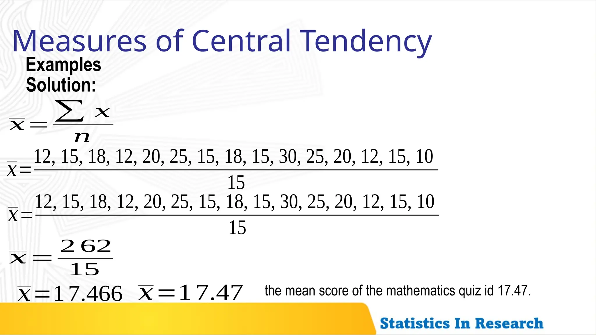Examples
Measures of Central Tendency
𝑥=
∑ 𝑥
𝑛
Solution:
𝑥=
12, 15, 18, 12, 20, 25, 15, 18, 15, 30, 25, 20, 12, 15, 10
15
𝑥=
12, 15, 18, 12, 20, 25, 15, 18, 15, 30, 25, 20, 12, 15, 10
15
𝑥=
2 62
15
𝑥=17.466 𝑥=1 7.47 the mean score of the mathematics quiz id 17.47.
 