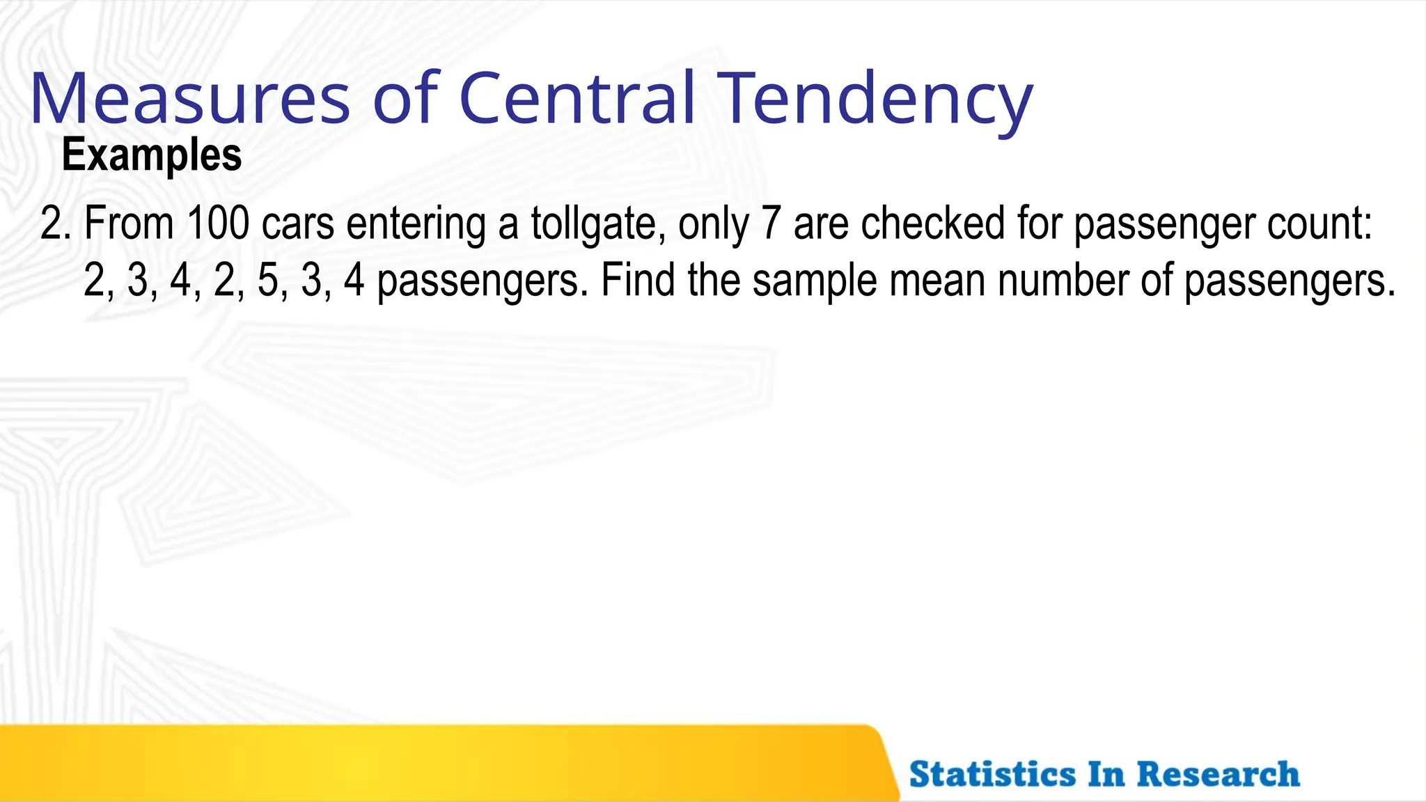 Examples
Measures of Central Tendency
2. From 100 cars entering a tollgate, only 7 are checked for passenger count:
2, 3, 4, 2, 5, 3, 4 passengers. Find the sample mean number of passengers.
 