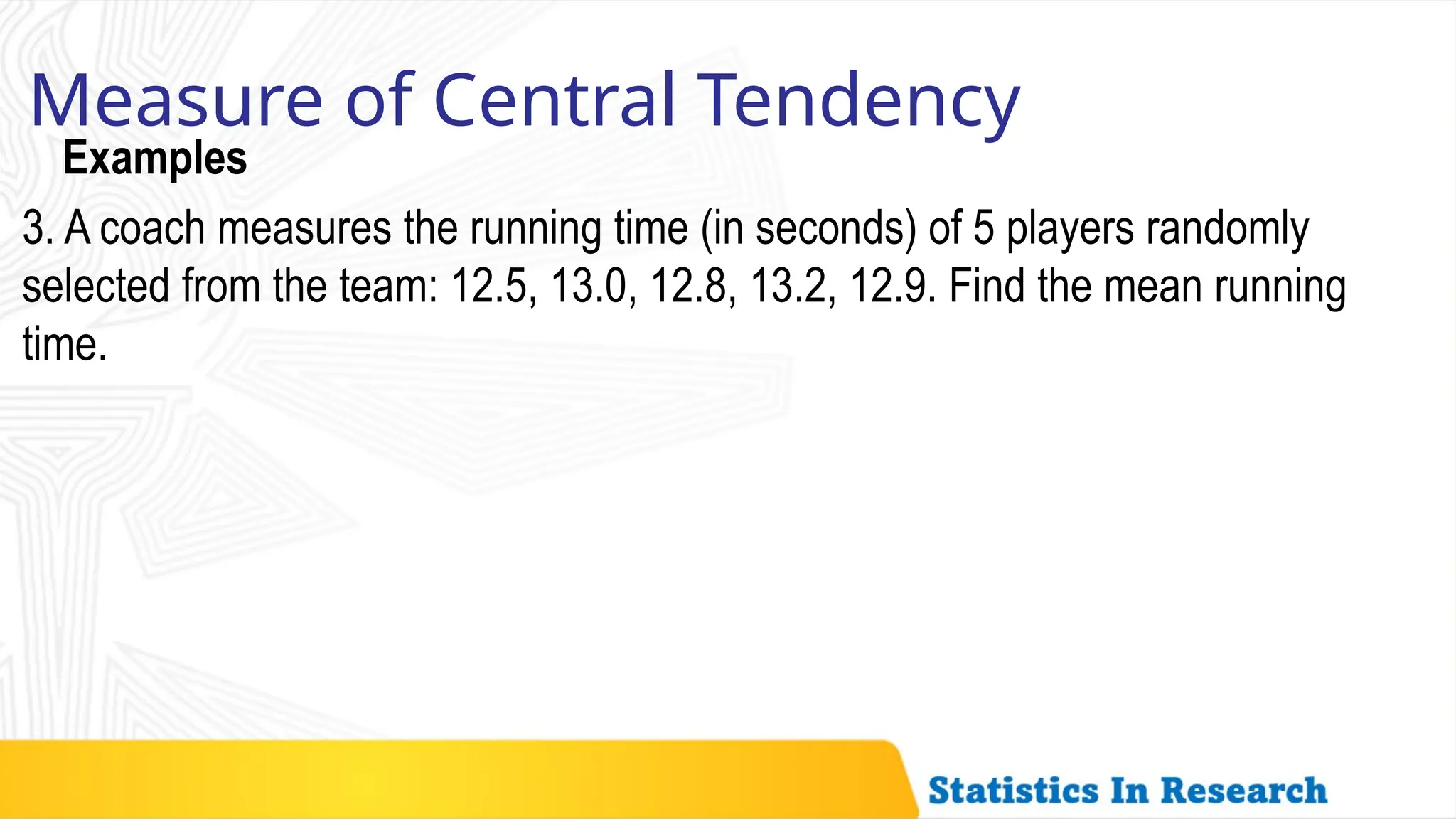 Examples
Measure of Central Tendency
3. A coach measures the running time (in seconds) of 5 players randomly
selected from the team: 12.5, 13.0, 12.8, 13.2, 12.9. Find the mean running
time.
 