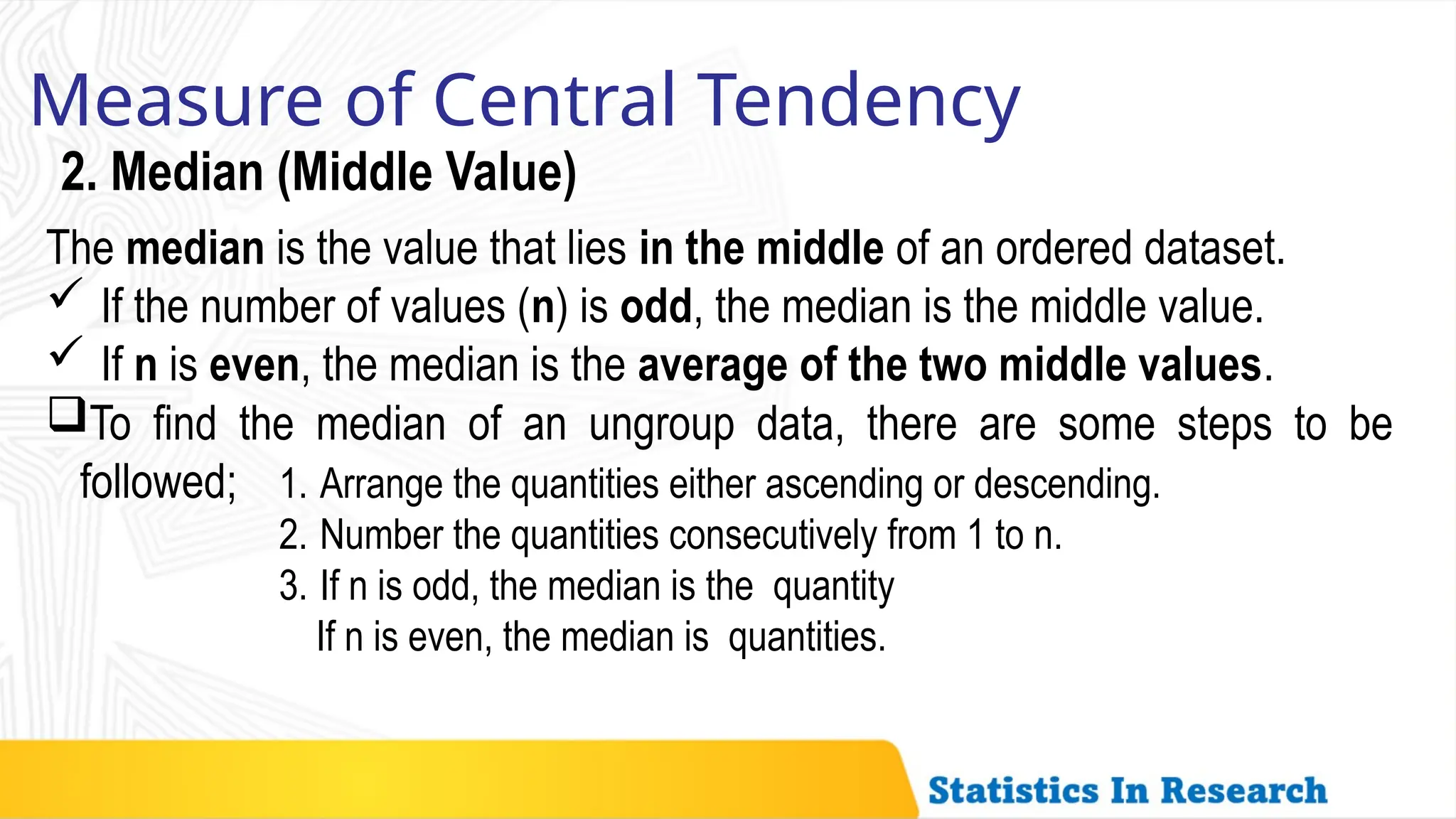 Measure of Central Tendency
2. Median (Middle Value)
The median is the value that lies in the middle of an ordered dataset.
 If the number of values (n) is odd, the median is the middle value.
 If n is even, the median is the average of the two middle values.
To find the median of an ungroup data, there are some steps to be
followed; 1. Arrange the quantities either ascending or descending.
2. Number the quantities consecutively from 1 to n.
3. If n is odd, the median is the quantity
If n is even, the median is quantities.
 