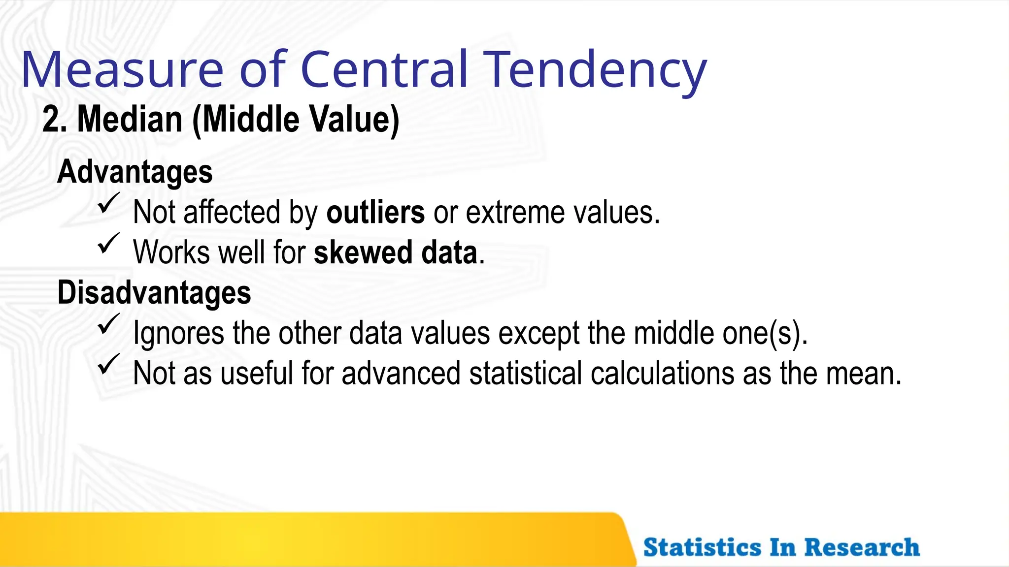 Measure of Central Tendency
2. Median (Middle Value)
Advantages
 Not affected by outliers or extreme values.
 Works well for skewed data.
Disadvantages
 Ignores the other data values except the middle one(s).
 Not as useful for advanced statistical calculations as the mean.
 