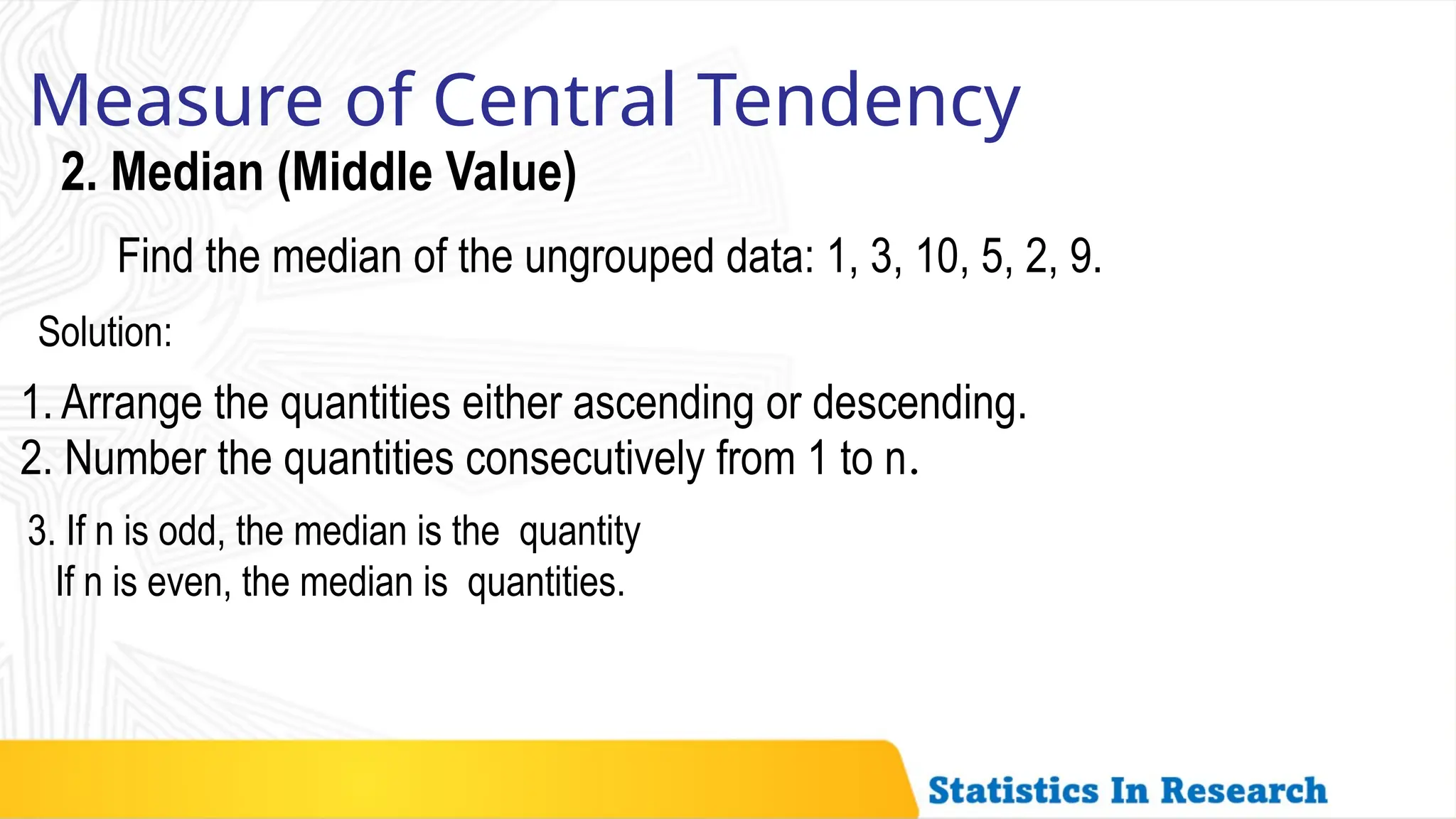 Measure of Central Tendency
2. Median (Middle Value)
Find the median of the ungrouped data: 1, 3, 10, 5, 2, 9.
Solution:
1. Arrange the quantities either ascending or descending.
2. Number the quantities consecutively from 1 to n.
3. If n is odd, the median is the quantity
If n is even, the median is quantities.
 