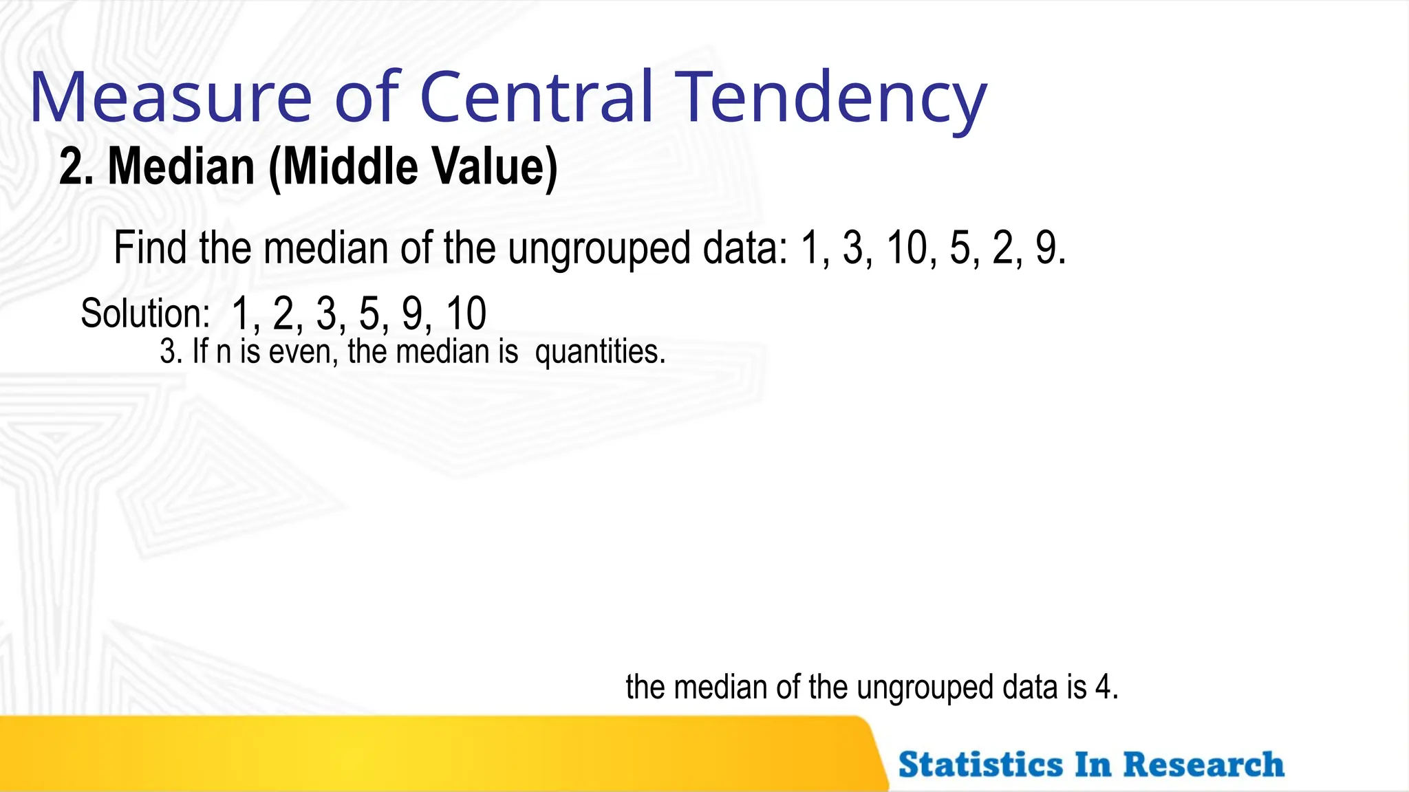 Measure of Central Tendency
2. Median (Middle Value)
the median of the ungrouped data is 4.
3. If n is even, the median is quantities.
Find the median of the ungrouped data: 1, 3, 10, 5, 2, 9.
1, 2, 3, 5, 9, 10
Solution:
 