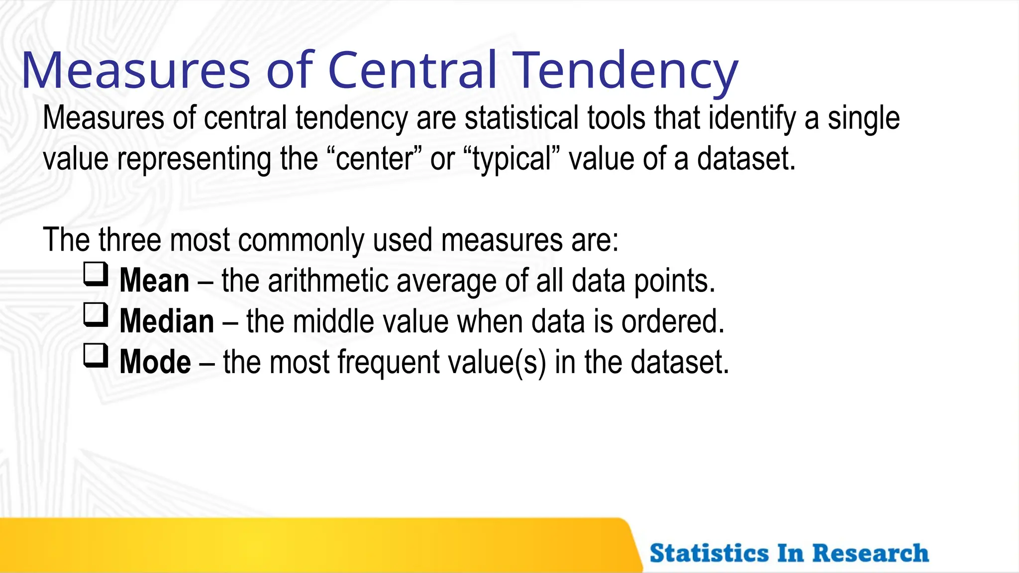 Measures of Central Tendency
Measures of central tendency are statistical tools that identify a single
value representing the “center” or “typical” value of a dataset.
The three most commonly used measures are:
 Mean – the arithmetic average of all data points.
 Median – the middle value when data is ordered.
 Mode – the most frequent value(s) in the dataset.
 