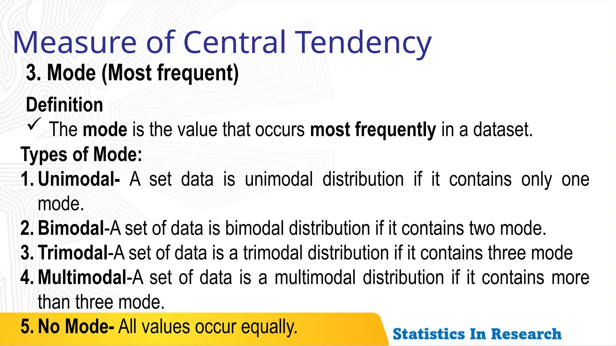 Measure of Central Tendency
3. Mode (Most frequent)
Definition
 The mode is the value that occurs most frequently in a dataset.
Types of Mode:
1. Unimodal- A set data is unimodal distribution if it contains only one
mode.
2. Bimodal-A set of data is bimodal distribution if it contains two mode.
3. Trimodal-A set of data is a trimodal distribution if it contains three mode
4. Multimodal-A set of data is a multimodal distribution if it contains more
than three mode.
5. No Mode- All values occur equally.
 