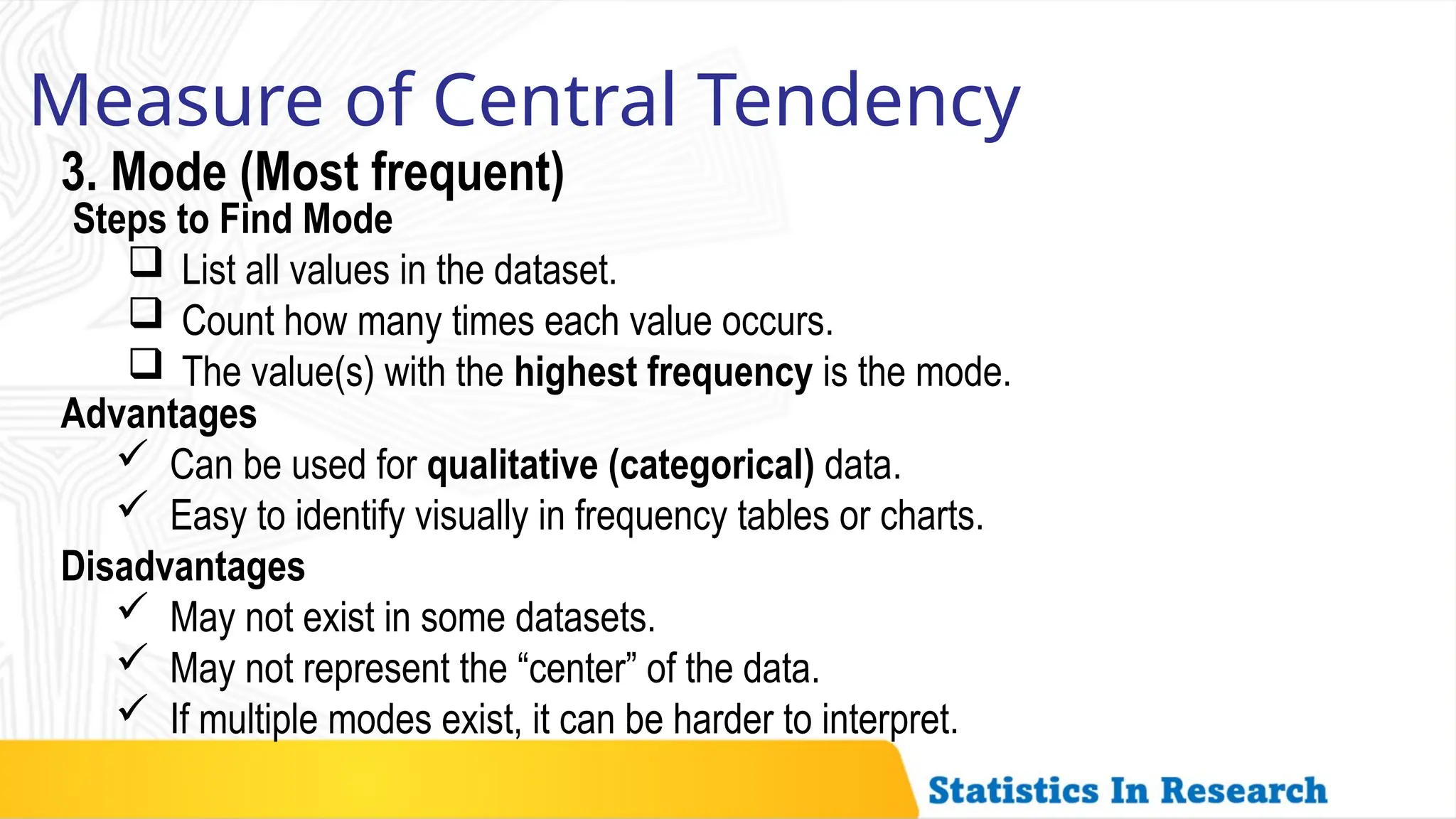Measure of Central Tendency
3. Mode (Most frequent)
Steps to Find Mode
 List all values in the dataset.
 Count how many times each value occurs.
 The value(s) with the highest frequency is the mode.
Advantages
 Can be used for qualitative (categorical) data.
 Easy to identify visually in frequency tables or charts.
Disadvantages
 May not exist in some datasets.
 May not represent the “center” of the data.
 If multiple modes exist, it can be harder to interpret.
 