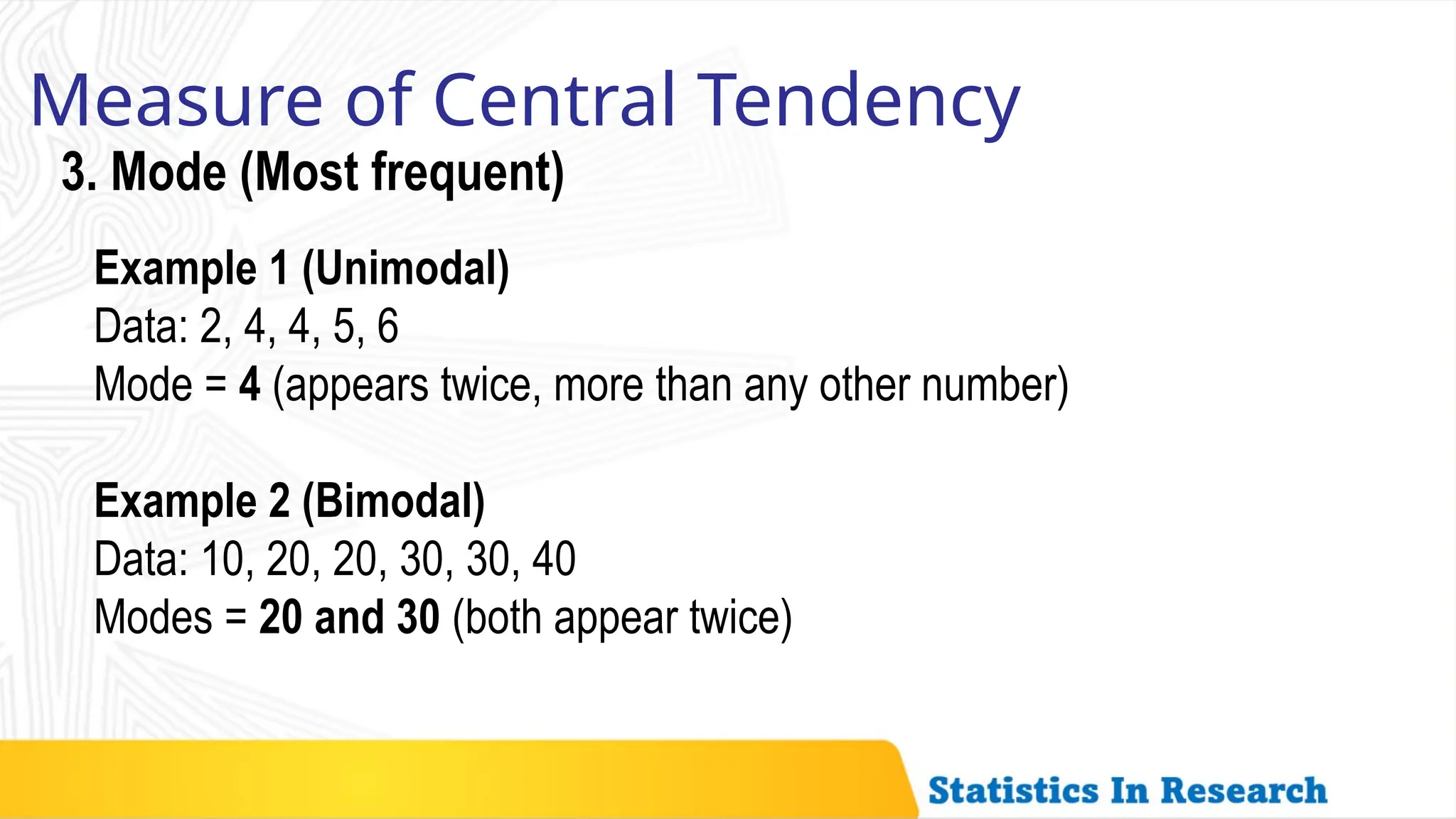 Measure of Central Tendency
3. Mode (Most frequent)
Example 1 (Unimodal)
Data: 2, 4, 4, 5, 6
Mode = 4 (appears twice, more than any other number)
Example 2 (Bimodal)
Data: 10, 20, 20, 30, 30, 40
Modes = 20 and 30 (both appear twice)
 