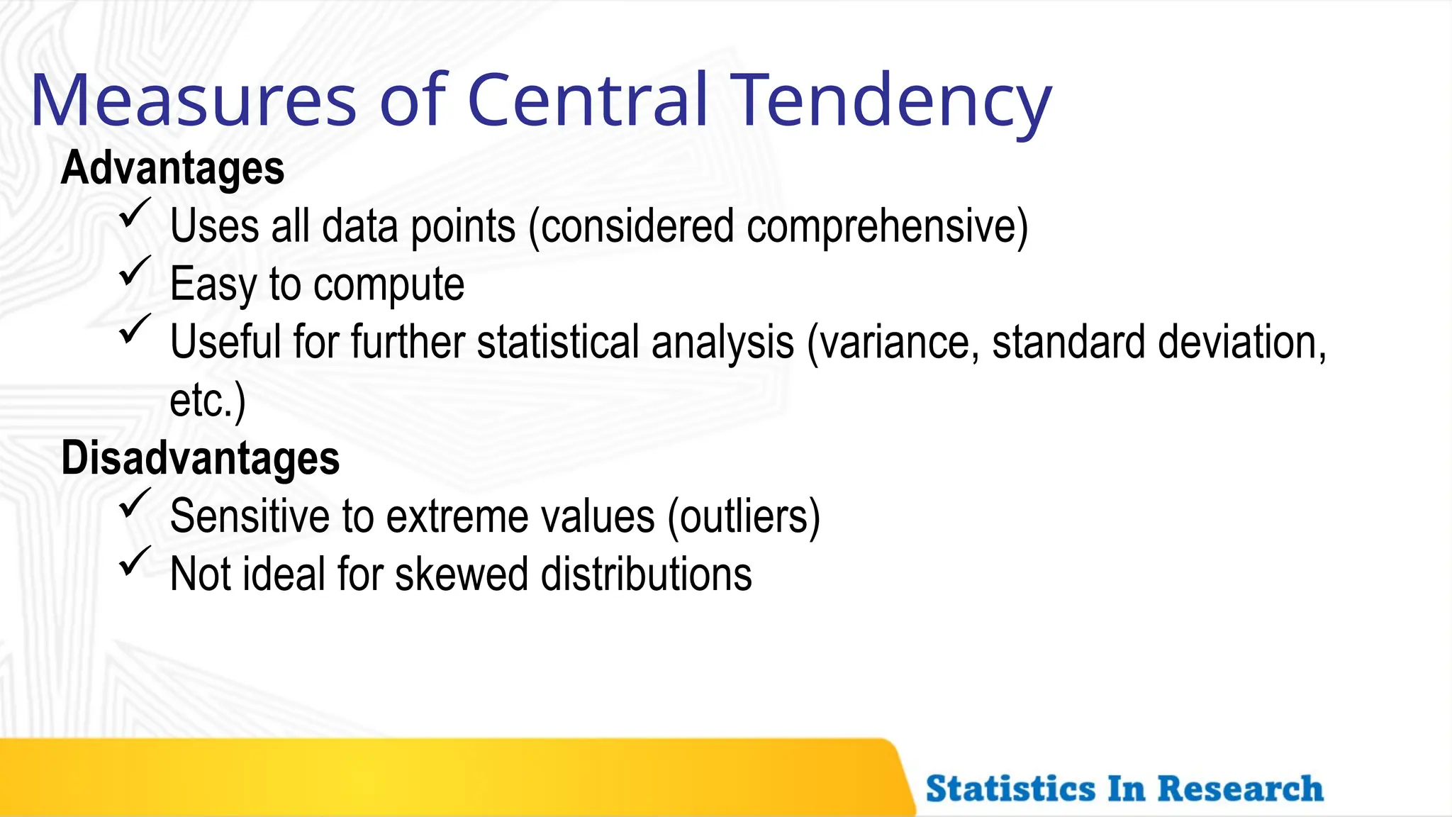 Measures of Central Tendency
Advantages
 Uses all data points (considered comprehensive)
 Easy to compute
 Useful for further statistical analysis (variance, standard deviation,
etc.)
Disadvantages
 Sensitive to extreme values (outliers)
 Not ideal for skewed distributions
 