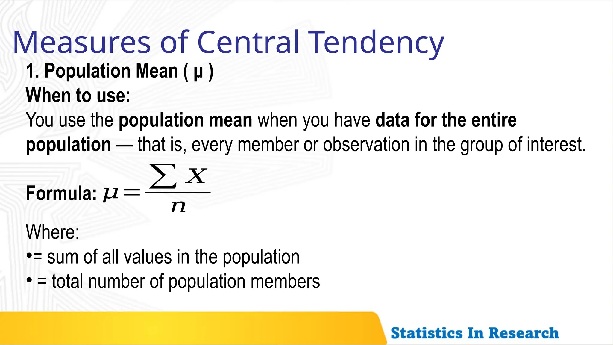 Measures of Central Tendency
1. Population Mean ( μ )
When to use:
You use the population mean when you have data for the entire
population — that is, every member or observation in the group of interest.
Formula: 𝜇=
∑ 𝑋
𝑛
Where:
•= sum of all values in the population
• = total number of population members
 