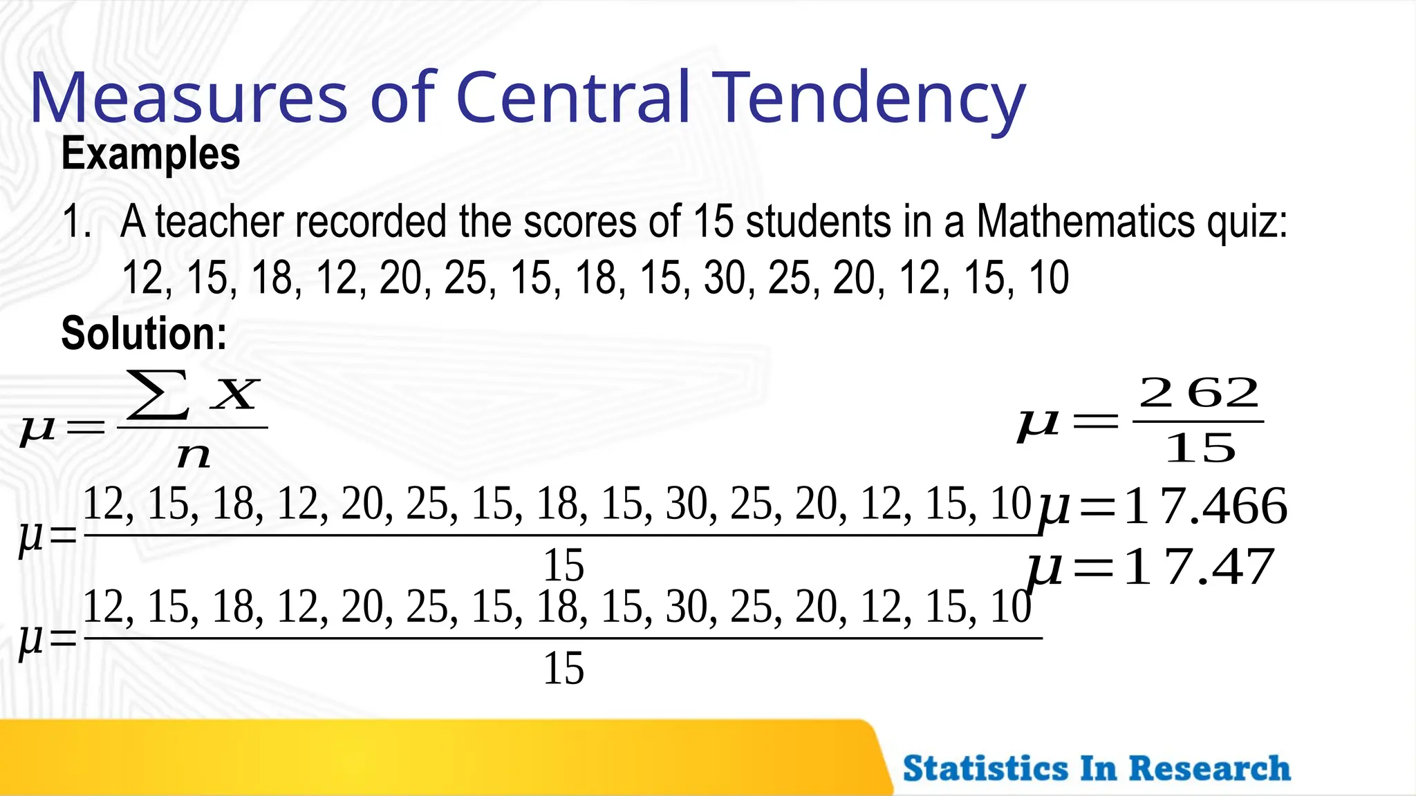 Examples
Measures of Central Tendency
1. A teacher recorded the scores of 15 students in a Mathematics quiz:
12, 15, 18, 12, 20, 25, 15, 18, 15, 30, 25, 20, 12, 15, 10
𝜇=
∑ 𝑋
𝑛
Solution:
𝜇=
12, 15, 18, 12, 20, 25, 15, 18, 15, 30, 25, 20, 12, 15, 10
15
𝜇=
12, 15, 18, 12, 20, 25, 15, 18, 15, 30, 25, 20, 12, 15, 10
15
𝜇=
2 62
15
𝜇=17.466
𝜇=1 7.47
 