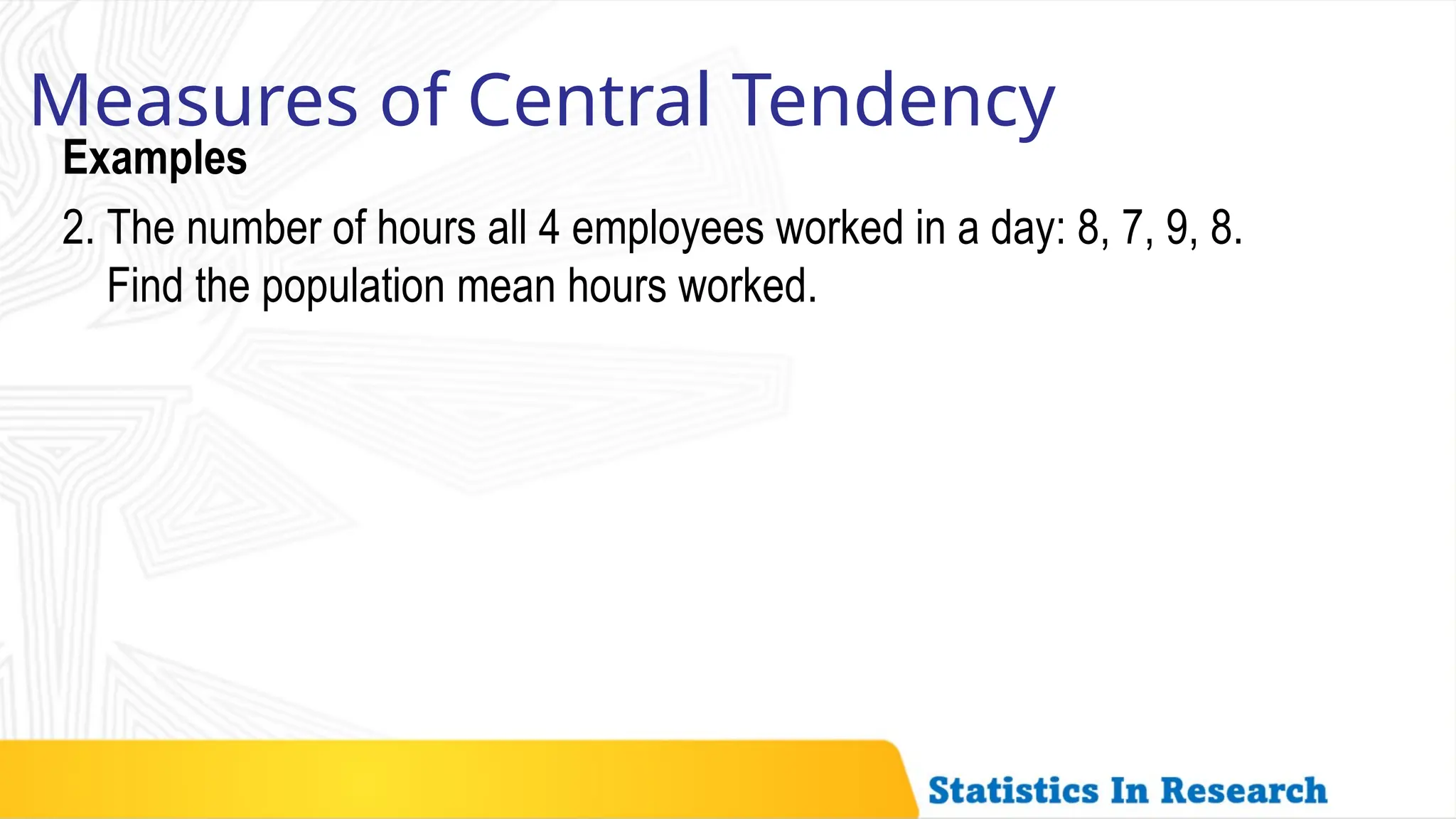 Examples
Measures of Central Tendency
2. The number of hours all 4 employees worked in a day: 8, 7, 9, 8.
Find the population mean hours worked.
 