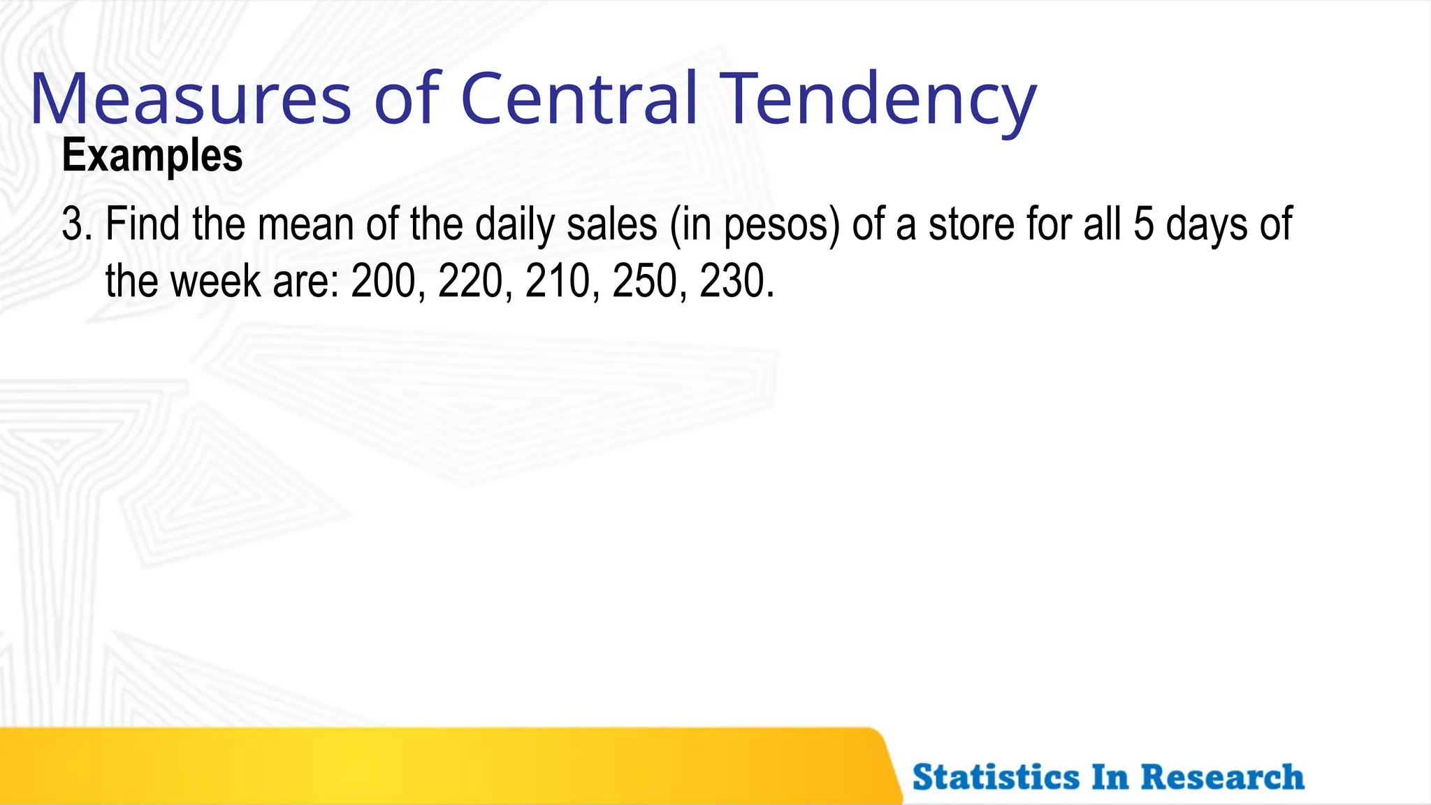 Examples
Measures of Central Tendency
3. Find the mean of the daily sales (in pesos) of a store for all 5 days of
the week are: 200, 220, 210, 250, 230.
 