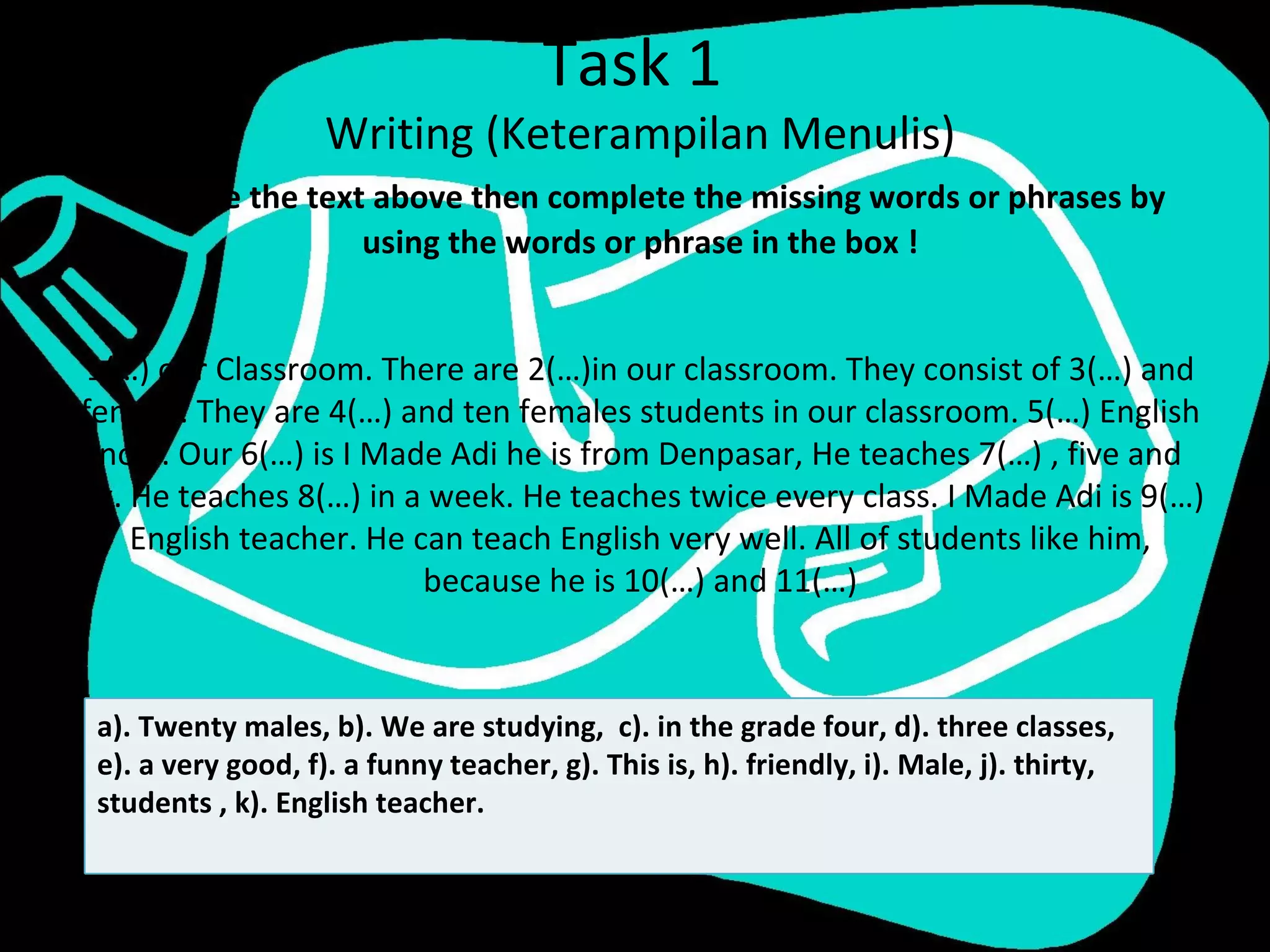 Task 1
                    Writing (Keterampilan Menulis)
   Rewrite the text above then complete the missing words or phrases by
                   using the words or phrase in the box !


 1(…) our Classroom. There are 2(…)in our classroom. They consist of 3(…) and
female. They are 4(…) and ten females students in our classroom. 5(…) English
  now. Our 6(…) is I Made Adi he is from Denpasar, He teaches 7(…) , five and
six. He teaches 8(…) in a week. He teaches twice every class. I Made Adi is 9(…)
     English teacher. He can teach English very well. All of students like him,
                          because he is 10(…) and 11(…)



 a). Twenty males, b). We are studying, c). in the grade four, d). three classes,
 e). a very good, f). a funny teacher, g). This is, h). friendly, i). Male, j). thirty,
 students , k). English teacher.
 