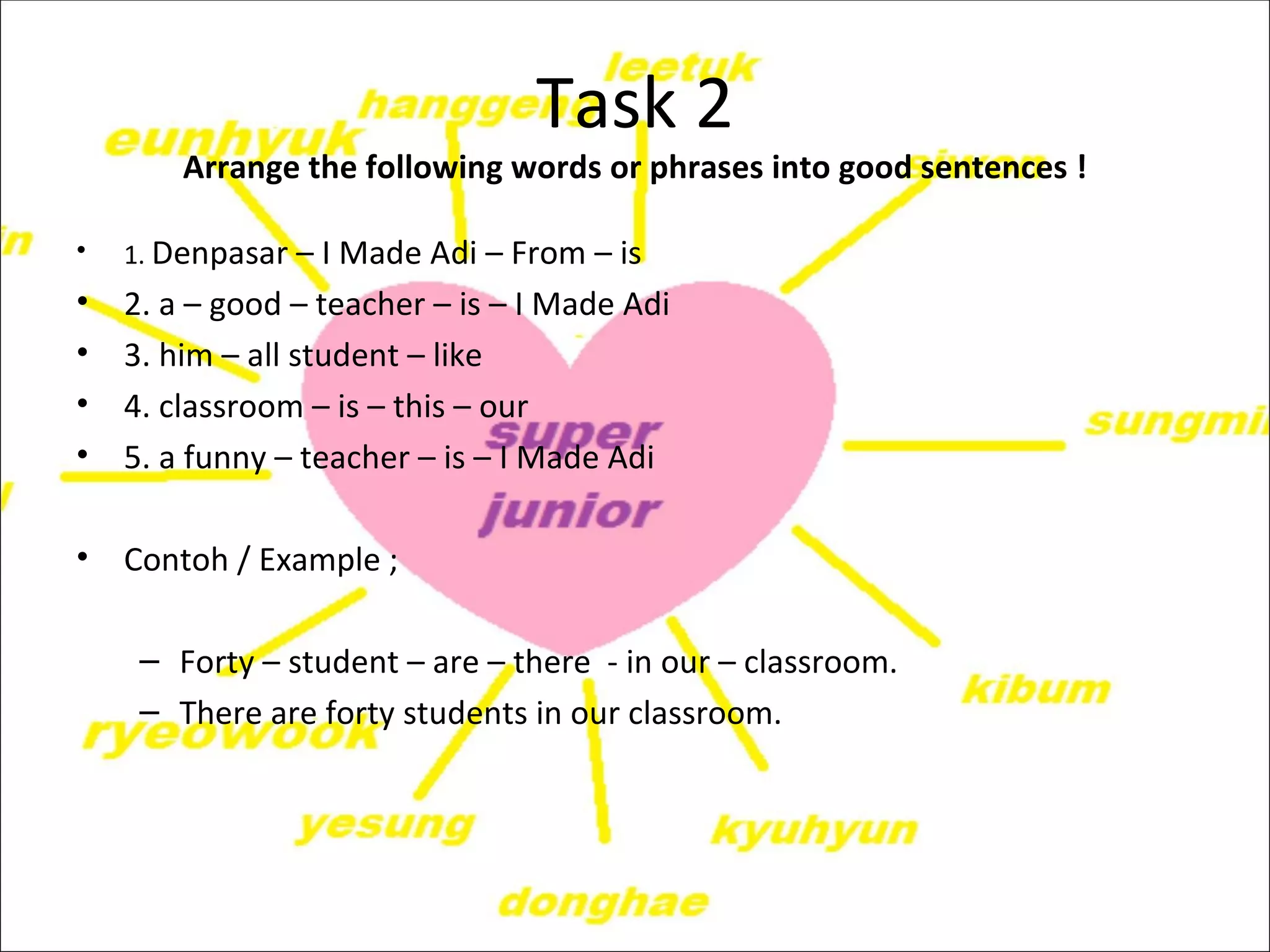 Task 2
        Arrange the following words or phrases into good sentences !

•   1. Denpasar – I Made Adi – From – is
•   2. a – good – teacher – is – I Made Adi
•   3. him – all student – like
•   4. classroom – is – this – our
•   5. a funny – teacher – is – I Made Adi

•   Contoh / Example ;

     – Forty – student – are – there - in our – classroom.
     – There are forty students in our classroom.
 