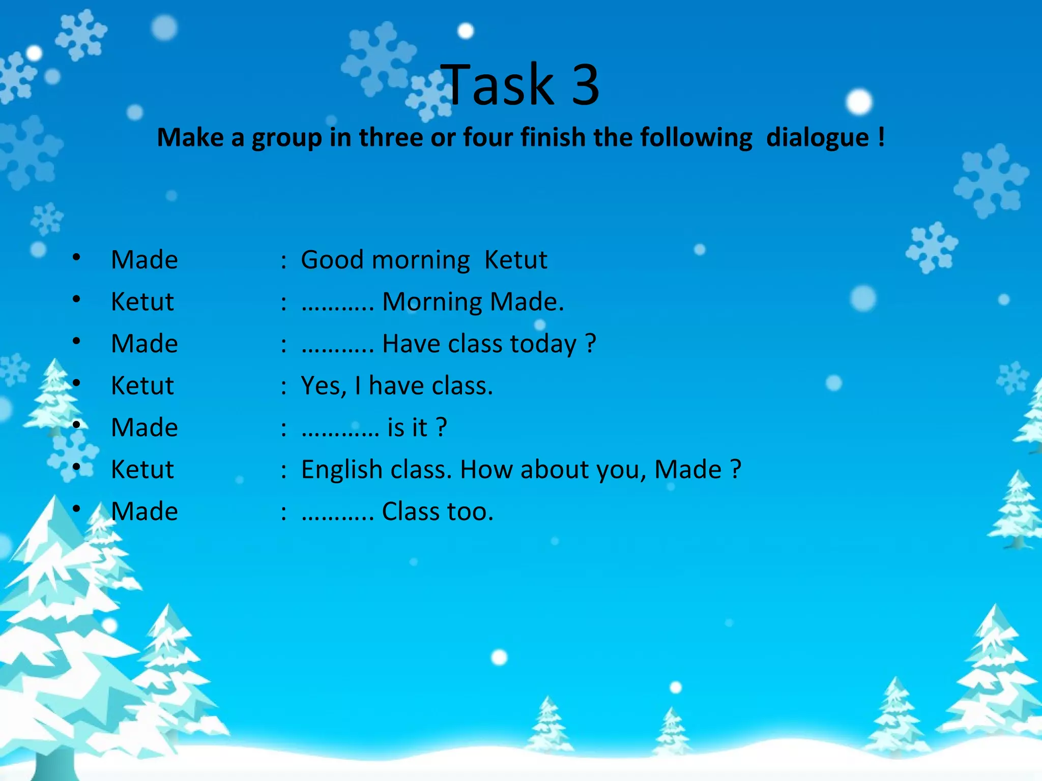 Task 3
       Make a group in three or four finish the following dialogue !



•   Made         :   Good morning Ketut
•   Ketut        :   ……….. Morning Made.
•   Made         :   ……….. Have class today ?
•   Ketut        :   Yes, I have class.
•   Made         :   ………… is it ?
•   Ketut        :   English class. How about you, Made ?
•   Made         :   ……….. Class too.
 