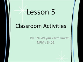 Lesson 5
Classroom Activities
     By : Ni Wayan karmilawati
          NPM : 3402
 