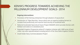 KENYA’S PROGRESS TOWARDS ACHIEVING THE
MILLENNIUM DEVELOPMENT GOALS- 2014
Ongoing interventions:
 Promotion of fish farming enterprises through adoption of aquaculture
 Introduction of “Njaa Marufuku” Kenya which aims at capacity building farmers to
increase food productivity and improve food security at household level
 National Accelerated Agricultural Inputs Project (NAAIAP) which provides farmers with
fertilizer and seeds at a subsidized price
 Expanded Irrigation Programme where 81 irrigation schemes with 3,800 acres of land
under crop were operationalized including launch of the Tana Delta Irrigation Scheme
 Small Holder Dairy Commercialization Project
 