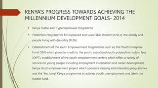  Kenya Tsetse and Trypanosomiasis Programme
 Protection Programmes for orphaned and vulnerable children (OVCs), the elderly and
people living with disability (PLDs)
 Establishment of the Youth Empowerment Programmes such as; the Youth Enterprise
Fund (YEF) which provides credit to the youth, subsidized youth polytechnic tuition fees
(SYPT), establishment of the youth empowerment centers which offers a variety of
services to young people including employment information and career development,
Kenya Youth empowerment project which sponsors training and internship programmes
and the ‘Yes Jump’ Kenya programme to address youth unemployment and lately the
hustler fund.
KENYA’S PROGRESS TOWARDS ACHIEVING THE
MILLENNIUM DEVELOPMENT GOALS- 2014
 