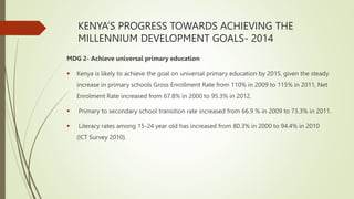 KENYA’S PROGRESS TOWARDS ACHIEVING THE
MILLENNIUM DEVELOPMENT GOALS- 2014
MDG 2- Achieve universal primary education
 Kenya is likely to achieve the goal on universal primary education by 2015, given the steady
increase in primary schools Gross Enrollment Rate from 110% in 2009 to 115% in 2011, Net
Enrolment Rate increased from 67.8% in 2000 to 95.3% in 2012.
 Primary to secondary school transition rate increased from 66.9 % in 2009 to 73.3% in 2011.
 Literacy rates among 15-24 year old has increased from 80.3% in 2000 to 94.4% in 2010
(ICT Survey 2010).
 