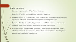 Ongoing interventions:
 Continued implementation of Free Primary Education
 Expansion of Free Day Secondary School Education Programme
 Allocation of funds by the Government to hire more teachers and development of education
and training to facilitate infrastructural development in learning institutions
 Expansion of the School Feeding Programme to cover all Arid and Semi Arid Lands areas as
mitigation to the effects of famine and drought on access and retention
 Economic Stimulus Programme and Constituency Development Fund to expand school
infrastructure through the construction of new schools and rehabilitation of existing ones,
purchase and rehabilitation of equipment
 