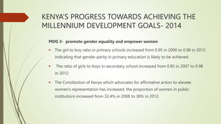 KENYA’S PROGRESS TOWARDS ACHIEVING THE
MILLENNIUM DEVELOPMENT GOALS- 2014
MDG 3- promote gender equality and empower women
 The girl to boy ratio in primary schools increased from 0.95 in 2000 to 0.98 in 2012
indicating that gender parity in primary education is likely to be achieved.
 The ratio of girls to boys in secondary school increased from 0.85 in 2007 to 0.98
in 2012.
 The Constitution of Kenya which advocates for affirmative action to elevate
women’s representation has increased, the proportion of women in public
institutions increased from 32.4% in 2008 to 38% in 2012.
 