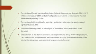  The number of female members both in the National Assembly and Senate is 23% in 2017
while women occupy 28.5% and 25.6% of positions as Cabinet Secretaries and Principal
Secretaries respectively (2019).
 The number of girls enrolling for secondary and tertiary education has also increased
significantly since 2000.
 Provision of sanitary towels to school girls to ensure that school attendance is not
disrupted
 Establishment of the Women Enterprise Development Fund (WEF), Youth Enterprise Fund,
UWEZO Fund and 30% preference and reservations on public procurement among other
interventions to ensure socio-economic empowerment of women
 