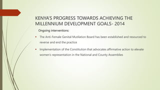 KENYA’S PROGRESS TOWARDS ACHIEVING THE
MILLENNIUM DEVELOPMENT GOALS- 2014
Ongoing interventions:
 The Anti-Female Genital Mutilation Board has been established and resourced to
reverse and end the practice
 Implementation of the Constitution that advocates affirmative action to elevate
women’s representation in the National and County Assemblies
 