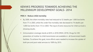 KENYA’S PROGRESS TOWARDS ACHIEVING THE
MILLENNIUM DEVELOPMENT GOALS- 2014
MDG 4 - Reduce child mortality
 By 2009, the infant mortality rates had reduced to 52 deaths per 1,000 live births
from 77 in 2003, while the under-five mortality rate decreased to 74 deaths per
1,000 live births from 115 in 2003. The input of extra resources for child survival is
showing results.
 Immunization coverage stands at 82% in 2018 (MOH, 2019). Drugs for HIV
prevention of mother to child transmission are available in all Government health
facilities. To achieve this goal, more efforts were needed to increase the uptake of
both pre and post-natal services to 100% by 2015.
 