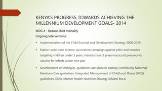 KENYA’S PROGRESS TOWARDS ACHIEVING THE
MILLENNIUM DEVELOPMENT GOALS- 2014
MDG 4 - Reduce child mortality
Ongoing interventions:
 Implementation of the Child Survival and Development Strategy 2008-2015
 Nation-wide door to door vaccination campaign against polio and measles
targeting children under 5 years, introduction of pneumococcal (pneumonia)
vaccine for infants under one year
 Development of strategies, guidelines and policies namely Community Maternal
Newborn Care guidelines, Integrated Management of Childhood Illness (IMCI)
guidelines, Child-Mother Health Nutrition Strategy (Malezi Bora)
 