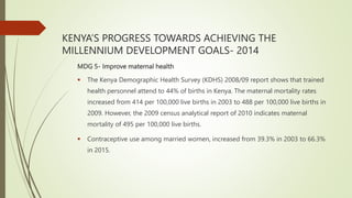 KENYA’S PROGRESS TOWARDS ACHIEVING THE
MILLENNIUM DEVELOPMENT GOALS- 2014
MDG 5- Improve maternal health
 The Kenya Demographic Health Survey (KDHS) 2008/09 report shows that trained
health personnel attend to 44% of births in Kenya. The maternal mortality rates
increased from 414 per 100,000 live births in 2003 to 488 per 100,000 live births in
2009. However, the 2009 census analytical report of 2010 indicates maternal
mortality of 495 per 100,000 live births.
 Contraceptive use among married women, increased from 39.3% in 2003 to 66.3%
in 2015.
 