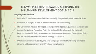 KENYA’S PROGRESS TOWARDS ACHIEVING THE
MILLENNIUM DEVELOPMENT GOALS- 2014
Ongoing interventions:
 In June 2013, the Government abolished maternity charges in all public health facilities
 Allocation of budgets to hire 30 additional nurses per constituency
 The Government has also developed and implemented policies, guidelines and strategies
such as the National Population Policy for Sustainable Development, the National
Reproductive Health Policy, the Adolescent Reproductive Health and Development Policy
and the National Reproductive Health Strategy (2009-2015)
 Other interventions include “Beyond Zero Campaign” aimed at fundraising for mobile
clinics to address pregnancy and HIV related complications
 