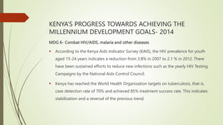 KENYA’S PROGRESS TOWARDS ACHIEVING THE
MILLENNIUM DEVELOPMENT GOALS- 2014
MDG 6- Combat HIV/AIDS, malaria and other diseases
 According to the Kenya Aids Indicator Survey (KAIS), the HIV prevalence for youth
aged 15-24 years indicates a reduction from 3.8% in 2007 to 2.1 % in 2012. There
have been sustained efforts to reduce new infections such as the yearly HIV Testing
Campaigns by the National Aids Control Council.
 Kenya has reached the World Health Organization targets on tuberculosis, that is,
case detection rate of 70% and achieved 85% treatment success rate. This indicates
stabilization and a reversal of the previous trend.
 