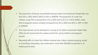  The proportion of Kenyan households owning at least one Insecticide Treated Net rose
from 6% in 2003 (KDHS 2003) to 56% in 2008/09. The proportion of under-five
children using ITNs increased from 5% in 2003 and to 42.2 % in 2010 (KMIS), while
that of pregnant women similarly increased from 4% in 2003 and 40% in 2007 to 49%
in 2008/09.
 This improvement can be attributed to issuing of 3.4 million Insecticide Treated Nets
(ITNs) by the Government for malaria control for use by children and pregnant
women.
 Meanwhile 68% of under-five children received nets. Indoor residual spraying, aimed
at controlling mosquitoes, was conducted in more than 600,000 households in 16
malaria prone areas.
 