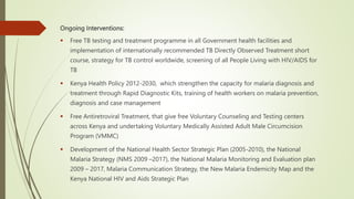 Ongoing Interventions:
 Free TB testing and treatment programme in all Government health facilities and
implementation of internationally recommended TB Directly Observed Treatment short
course, strategy for TB control worldwide, screening of all People Living with HIV/AIDS for
TB
 Kenya Health Policy 2012-2030, which strengthen the capacity for malaria diagnosis and
treatment through Rapid Diagnostic Kits, training of health workers on malaria prevention,
diagnosis and case management
 Free Antiretroviral Treatment, that give free Voluntary Counseling and Testing centers
across Kenya and undertaking Voluntary Medically Assisted Adult Male Circumcision
Program (VMMC)
 Development of the National Health Sector Strategic Plan (2005-2010), the National
Malaria Strategy (NMS 2009 –2017), the National Malaria Monitoring and Evaluation plan
2009 – 2017, Malaria Communication Strategy, the New Malaria Endemicity Map and the
Kenya National HIV and Aids Strategic Plan
 