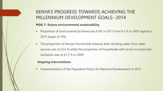 KENYA’S PROGRESS TOWARDS ACHIEVING THE
MILLENNIUM DEVELOPMENT GOALS- 2014
MDG 7- Ensure environmental sustainability
 Proportion of land covered by forest was 6.6% in 2011 from 6.3 % in 2003 against a
2015 target of 10%.
 The proportion of Kenyan households drawing their drinking water from clean
sources was at 52.6 % while the proportion of households with access to improved
sanitation was at 61.2 % in 2009.
Ongoing interventions:
 Implementation of the Population Policy for National Development in 2012
 