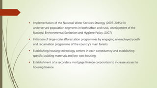  Implementation of the National Water Services Strategy (2007-2015) for
underserved population segments in both urban and rural, development of the
National Environmental Sanitation and Hygiene Policy (2007)
 Initiation of large-scale afforestation programmes by engaging unemployed youth
and reclamation programme of the country’s main forests
 Establishing housing technology centers in each constituency and establishing
specific building materials and low-cost housing
 Establishment of a secondary mortgage finance corporation to increase access to
housing finance
 