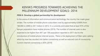 KENYA’S PROGRESS TOWARDS ACHIEVING THE
MILLENNIUM DEVELOPMENT GOALS- 2014
MDG 8- Develop a global partnership for development
In the arena of information and communication technology, the country has made great
strides. The number of mobile phone subscribers rose by approximately 6,000% from
180,000 in 2000 to 29.7 million in 2012. It is currently estimated that at least 91% of the
Kenyan population have mobile phones (2019). The number of internet users is also
expected to be higher than 44.1 per 100 population reported in 2011 due to the
introduction of mobile phone internet access. There is the deployment of fiber optic cabling
which by now has resulted into better connectivity as well as reduced cost of connectivity.
Current internet connectivity is 83% (2019)
 