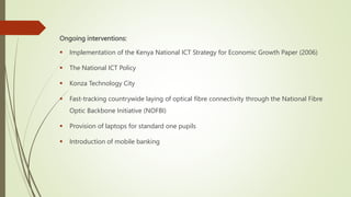 Ongoing interventions:
 Implementation of the Kenya National ICT Strategy for Economic Growth Paper (2006)
 The National ICT Policy
 Konza Technology City
 Fast-tracking countrywide laying of optical fibre connectivity through the National Fibre
Optic Backbone Initiative (NOFBI)
 Provision of laptops for standard one pupils
 Introduction of mobile banking
 