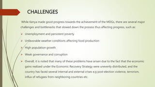 CHALLENGES
While Kenya made good progress towards the achievement of the MDGs, there are several major
challenges and bottlenecks that slowed down the process thus affecting progress, such as:
 Unemployment and persistent poverty
 Unfavorable weather conditions affecting food production
 High population growth
 Weak governance and corruption
 Overall, it is noted that many of these problems have arisen due to the fact that the economic
gains realized under the Economic Recovery Strategy were unevenly distributed, and the
country has faced several internal and external crises e.g post-election violence, terrorism,
influx of refugees from neighboring countries etc.
 