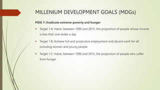 MILLENIUM DEVELOPMENT GOALS (MDGs)
MDG 1: Eradicate extreme poverty and hunger
 Target 1.A: Halve, between 1990 and 2015, the proportion of people whose income
is less than one dollar a day
 Target 1.B: Achieve full and productive employment and decent work for all
including women and young people
 Target 1.C: Halve, between 1990 and 2015, the proportion of people who suffer
from hunger
 