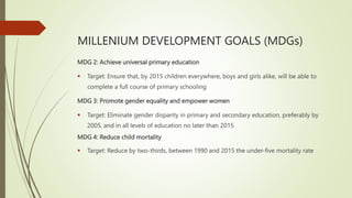 MILLENIUM DEVELOPMENT GOALS (MDGs)
MDG 2: Achieve universal primary education
 Target: Ensure that, by 2015 children everywhere, boys and girls alike, will be able to
complete a full course of primary schooling
MDG 3: Promote gender equality and empower women
 Target: Eliminate gender disparity in primary and secondary education, preferably by
2005, and in all levels of education no later than 2015
MDG 4: Reduce child mortality
 Target: Reduce by two-thirds, between 1990 and 2015 the under-five mortality rate
 