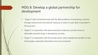 MDG 8: Develop a global partnership for
development
 Target D: Deal comprehensively with the debt problems of developing countries
through national and international measures in order to make debt sustainable in
the long term
 Target E: In cooperation with pharmaceutical companies, provide access to
affordable essential drugs in developing countries
 Target F: In cooperation with the private sector, make available the benefits of new
technologies, especially information and communications
 