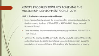 KENYA’S PROGRESS TOWARDS ACHIEVING THE
MILLENNIUM DEVELOPMENT GOALS- 2014
MDG 1- Eradicate extreme poverty and hunger
 Kenya has significantly reduced the proportion of its population living below the
absolute poverty line from 52.0% in 2000 to 45.2% in 2009 (Kenya National
Household Survey).
 There was marked improvement in the poverty to gap ratio from 6.3% in 2005 to
12.2% in 2009.
 Whereas the country is yet to carry out a poverty survey to ascertain the poverty
and welfare levels, the World Bank’s Kenya Economic Outlook report places the
poverty level at between 34% and 42%, implying a further reduction of poverty.
 