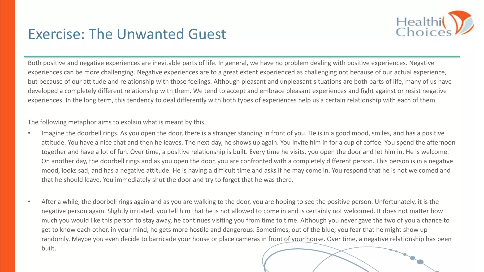 Both positive and negative experiences are inevitable parts of life. In general, we have no problem dealing with positive experiences. Negative
experiences can be more challenging. Negative experiences are to a great extent experienced as challenging not because of our actual experience,
but because of our attitude and relationship with those feelings. Although pleasant and unpleasant situations are both parts of life, many of us have
developed a completely different relationship with them. We tend to accept and embrace pleasant experiences and fight against or resist negative
experiences. In the long term, this tendency to deal differently with both types of experiences help us a certain relationship with each of them.
The following metaphor aims to explain what is meant by this.
• Imagine the doorbell rings. As you open the door, there is a stranger standing in front of you. He is in a good mood, smiles, and has a positive
attitude. You have a nice chat and then he leaves. The next day, he shows up again. You invite him in for a cup of coffee. You spend the afternoon
together and have a lot of fun. Over time, a positive relationship is built. Every time he visits, you open the door and let him in. He is welcome.
On another day, the doorbell rings and as you open the door, you are confronted with a completely different person. This person is in a negative
mood, looks sad, and has a negative attitude. He is having a difficult time and asks if he may come in. You respond that he is not welcomed and
that he should leave. You immediately shut the door and try to forget that he was there.
• After a while, the doorbell rings again and as you are walking to the door, you are hoping to see the positive person. Unfortunately, it is the
negative person again. Slightly irritated, you tell him that he is not allowed to come in and is certainly not welcomed. It does not matter how
much you would like this person to stay away, he continues visiting you from time to time. Although you never gave the two of you a chance to
get to know each other, in your mind, he gets more hostile and dangerous. Sometimes, out of the blue, you fear that he might show up
randomly. Maybe you even decide to barricade your house or place cameras in front of your house. Over time, a negative relationship has been
built.
Exercise: The Unwanted Guest
 