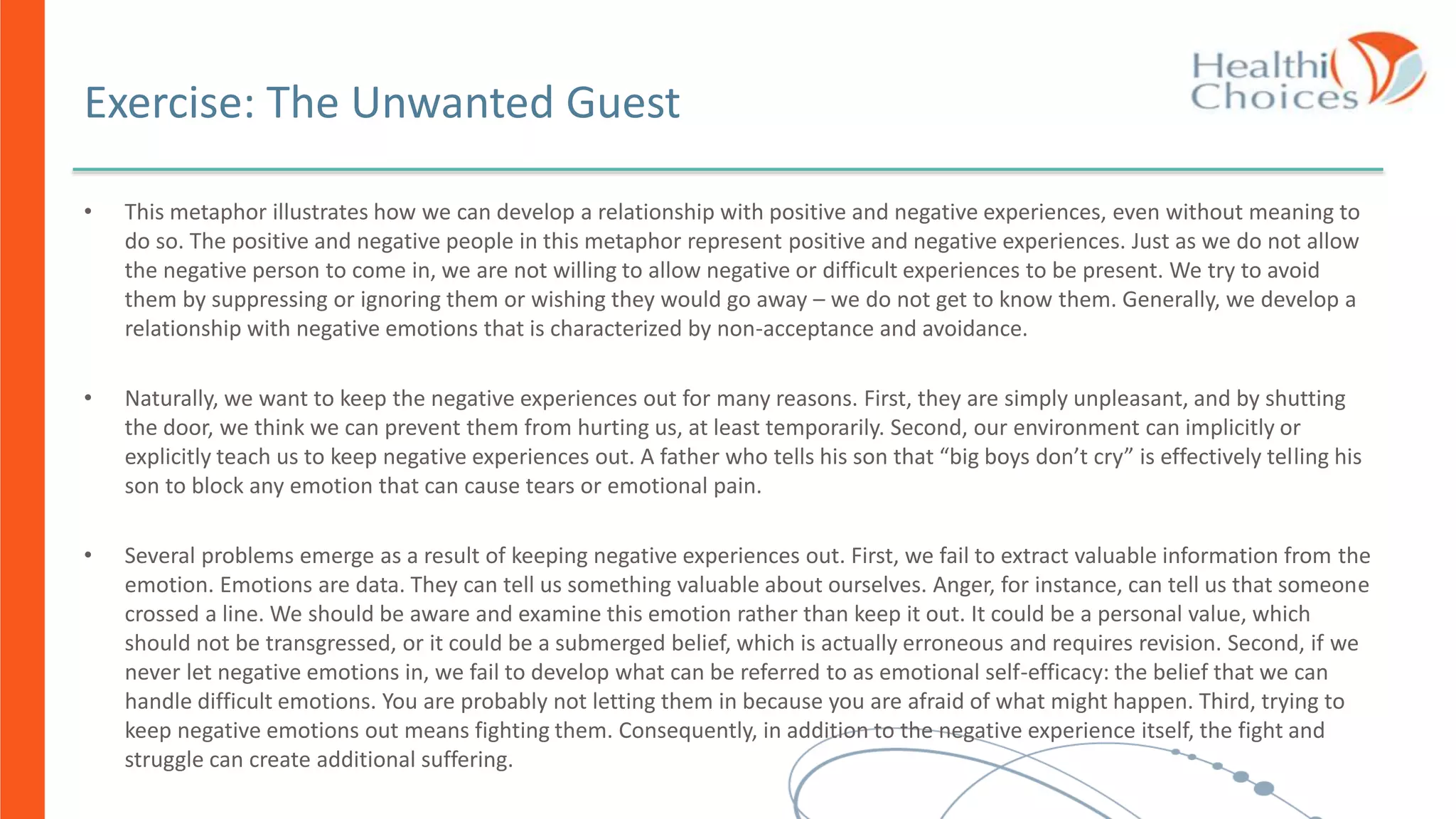 • This metaphor illustrates how we can develop a relationship with positive and negative experiences, even without meaning to
do so. The positive and negative people in this metaphor represent positive and negative experiences. Just as we do not allow
the negative person to come in, we are not willing to allow negative or difficult experiences to be present. We try to avoid
them by suppressing or ignoring them or wishing they would go away – we do not get to know them. Generally, we develop a
relationship with negative emotions that is characterized by non-acceptance and avoidance.
• Naturally, we want to keep the negative experiences out for many reasons. First, they are simply unpleasant, and by shutting
the door, we think we can prevent them from hurting us, at least temporarily. Second, our environment can implicitly or
explicitly teach us to keep negative experiences out. A father who tells his son that “big boys don’t cry” is effectively telling his
son to block any emotion that can cause tears or emotional pain.
• Several problems emerge as a result of keeping negative experiences out. First, we fail to extract valuable information from the
emotion. Emotions are data. They can tell us something valuable about ourselves. Anger, for instance, can tell us that someone
crossed a line. We should be aware and examine this emotion rather than keep it out. It could be a personal value, which
should not be transgressed, or it could be a submerged belief, which is actually erroneous and requires revision. Second, if we
never let negative emotions in, we fail to develop what can be referred to as emotional self-efficacy: the belief that we can
handle difficult emotions. You are probably not letting them in because you are afraid of what might happen. Third, trying to
keep negative emotions out means fighting them. Consequently, in addition to the negative experience itself, the fight and
struggle can create additional suffering.
Exercise: The Unwanted Guest
 