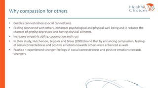 Why compassion for others
• Enables connectedness (social connection).
• Feeling connected with others, enhances psychological and physical well-being and it reduces the
chances of getting depressed and having physical ailments.
• Increases empathic ability, cooperation and trust
• In their study, Hutcherson, Seppala and Gross (2008) found that by enhancing compassion, feelings
of social connectedness and positive emotions towards others were enhanced as well.
• Practice = experienced stronger feelings of social connectedness and positive emotions towards
strangers
 