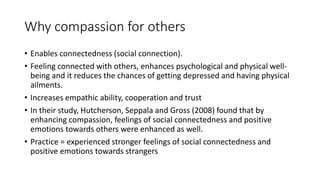 Why compassion for others
• Enables connectedness (social connection).
• Feeling connected with others, enhances psychological and physical well-
being and it reduces the chances of getting depressed and having physical
ailments.
• Increases empathic ability, cooperation and trust
• In their study, Hutcherson, Seppala and Gross (2008) found that by
enhancing compassion, feelings of social connectedness and positive
emotions towards others were enhanced as well.
• Practice = experienced stronger feelings of social connectedness and
positive emotions towards strangers
 
