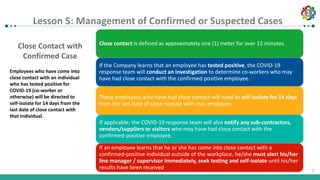 1
1
Close Contact with
Confirmed Case
Employees who have come into
close contact with an individual
who has tested positive for
COVID-19 (co-worker or
otherwise) will be directed to
self-isolate for 14 days from the
last date of close contact with
that individual.
Close contact is defined as approximately one (1) meter for over 15 minutes.
If the Company learns that an employee has tested positive, the COVID-19
response team will conduct an investigation to determine co-workers who may
have had close contact with the confirmed positive employee.
Those employees who have had close contact will need to self-isolate for 14 days
from the last date of close contact with that employee.
If applicable, the COVID-19 response team will also notify any sub-contractors,
vendors/suppliers or visitors who may have had close contact with the
confirmed-positive employee.
If an employee learns that he or she has come into close contact with a
confirmed-positive individual outside of the workplace, he/she must alert his/her
line manager / supervisor immediately, seek testing and self-isolate until his/her
results have been received.
Lesson 5: Management of confirmed or suspected cases
Lesson 5: Management of Confirmed or Suspected Cases
 