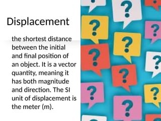Displacement
the shortest distance
between the initial
and final position of
an object. It is a vector
quantity, meaning it
has both magnitude
and direction. The SI
unit of displacement is
the meter (m).
 